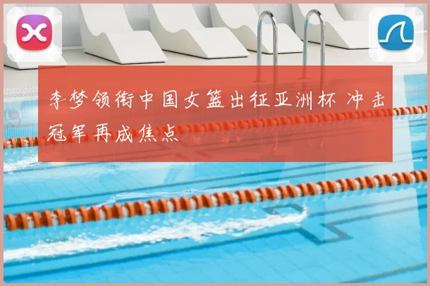 李梦领衔中国女篮出征亚洲杯 冲击冠军再成焦点