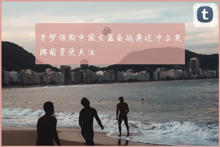 李梦领衔中国女篮备战奥运冲击奖牌前景受关注
