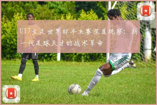 U17女足世界杯半决赛深度观察:新一代足球天才的战术革命