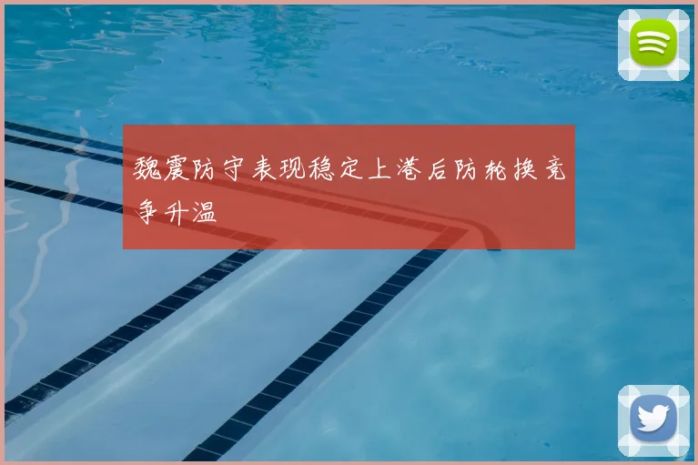 魏震防守表现稳定上港后防轮换竞争升温