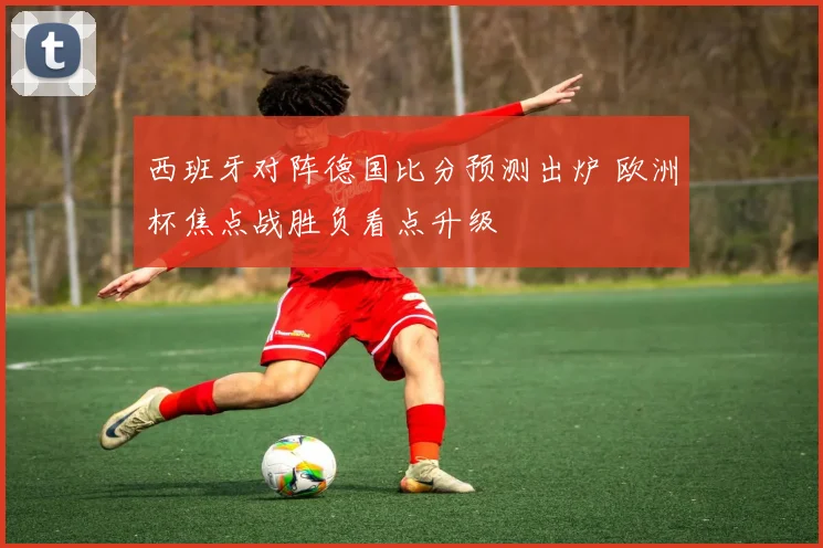西班牙对阵德国比分预测出炉 欧洲杯焦点战胜负看点升级