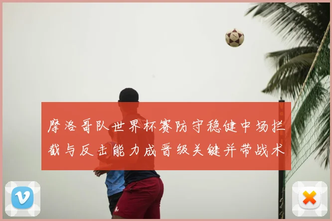 摩洛哥队世界杯赛防守稳健中场拦截与反击能力成晋级关键并带战术看点