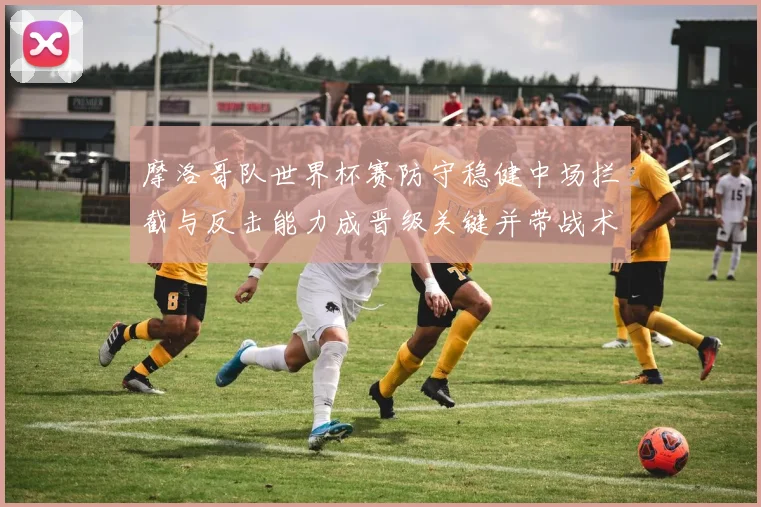 摩洛哥队世界杯赛防守稳健中场拦截与反击能力成晋级关键并带战术看点