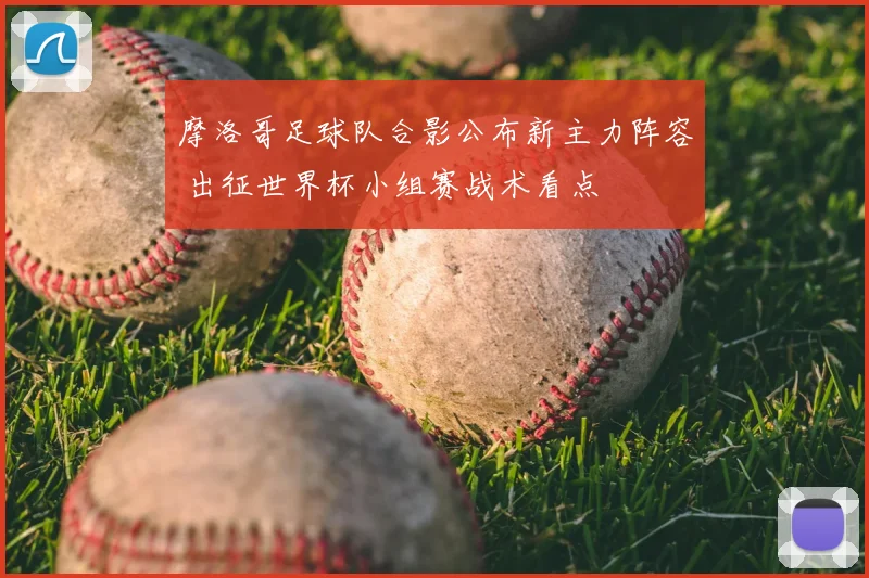 摩洛哥足球队合影公布新主力阵容 出征世界杯小组赛战术看点