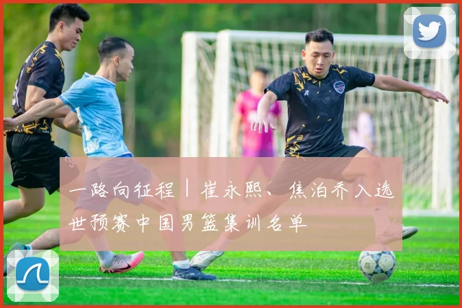 一路向征程｜崔永熙、焦泊乔入选世预赛中国男篮集训名单