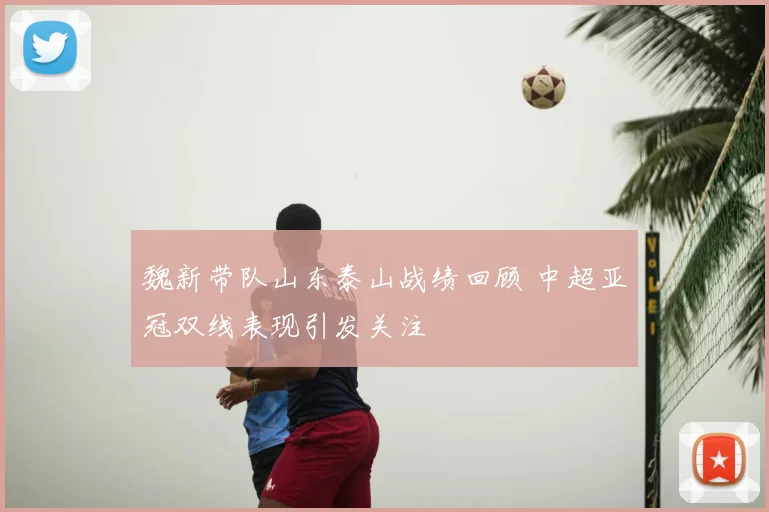 魏新带队山东泰山战绩回顾 中超亚冠双线表现引发关注