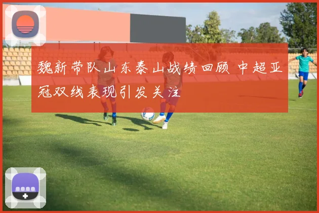 魏新带队山东泰山战绩回顾 中超亚冠双线表现引发关注