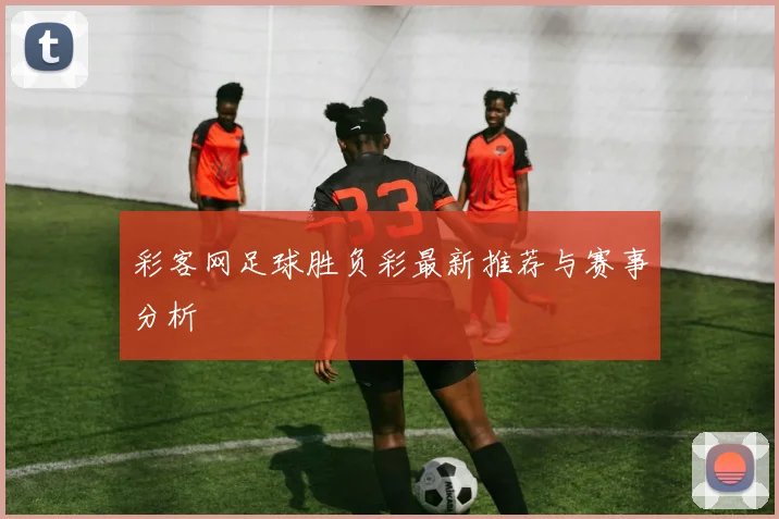 彩客网足球胜负彩最新推荐与赛事分析