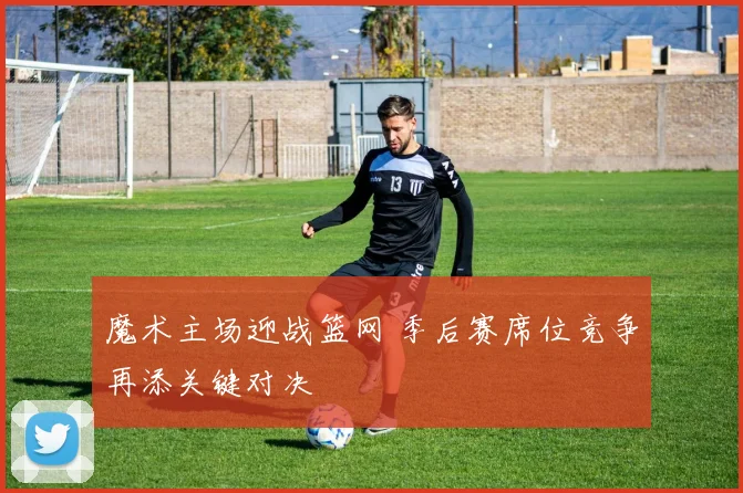 魔术主场迎战篮网 季后赛席位竞争再添关键对决