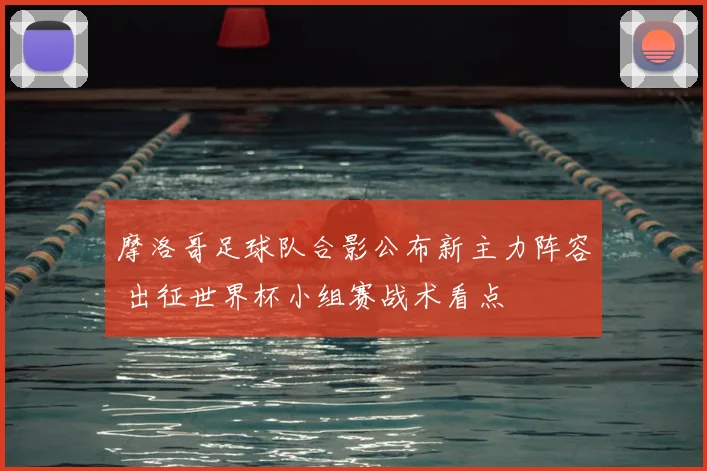 摩洛哥足球队合影公布新主力阵容 出征世界杯小组赛战术看点