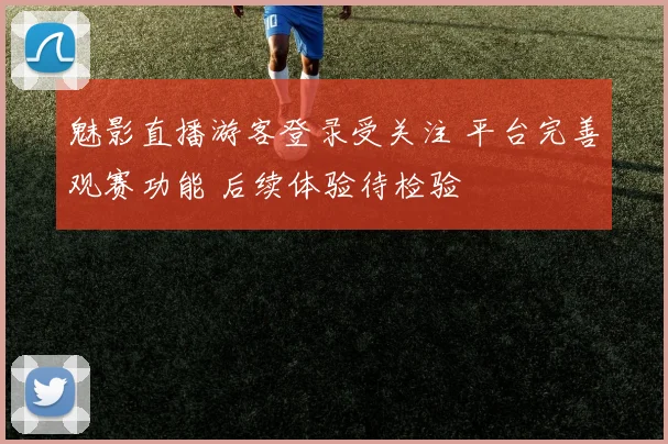 魅影直播游客登录受关注 平台完善观赛功能 后续体验待检验