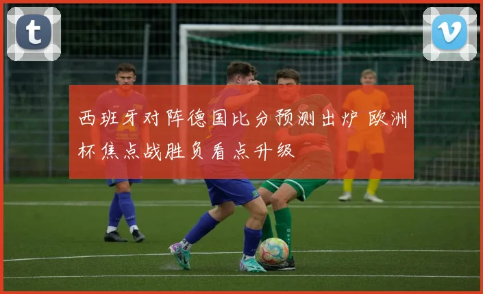 西班牙对阵德国比分预测出炉 欧洲杯焦点战胜负看点升级