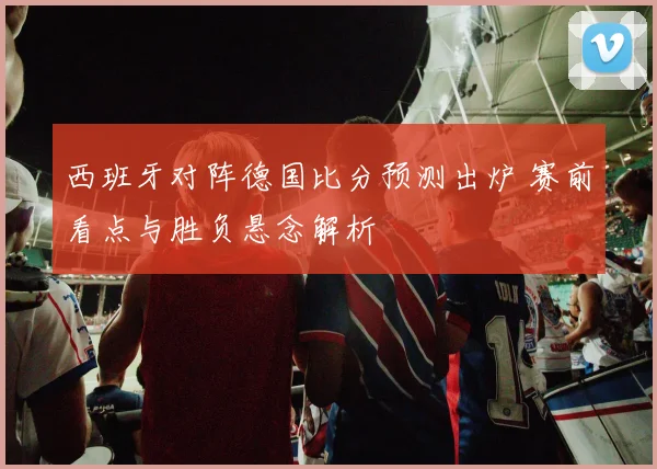 西班牙对阵德国比分预测出炉 赛前看点与胜负悬念解析