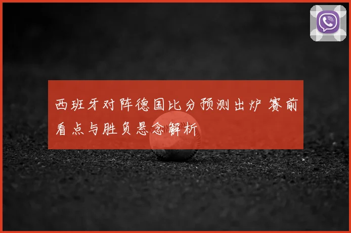 西班牙对阵德国比分预测出炉 赛前看点与胜负悬念解析