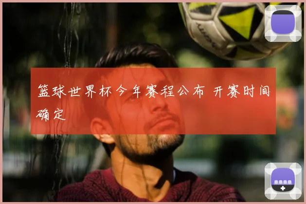 篮球世界杯今年赛程公布 开赛时间确定