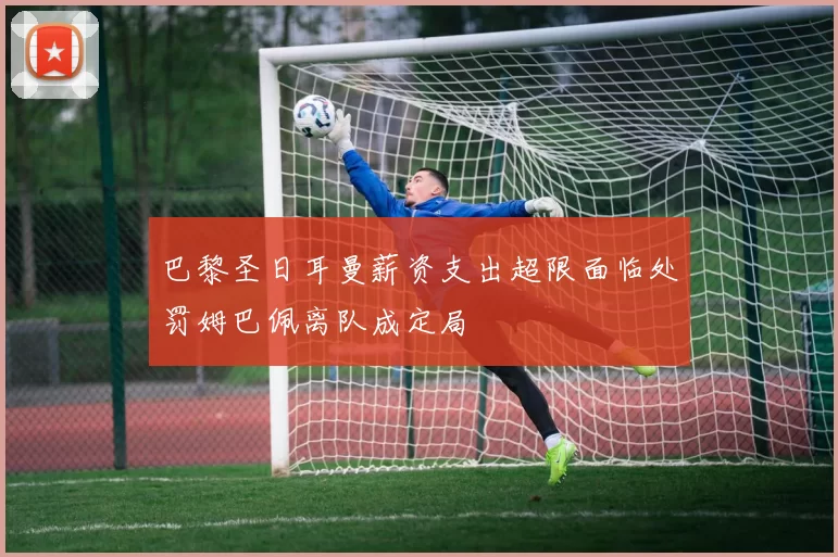 巴黎圣日耳曼薪资支出超限面临处罚姆巴佩离队成定局