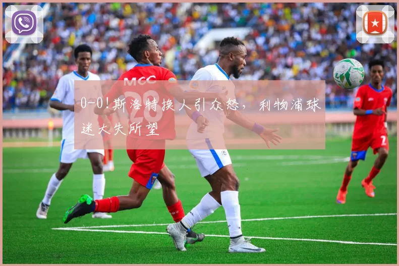 0-0!斯洛特换人引众怒，利物浦球迷大失所望