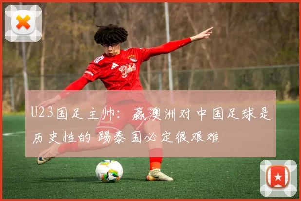 U23国足主帅：赢澳洲对中国足球是历史性的 踢泰国必定很艰难