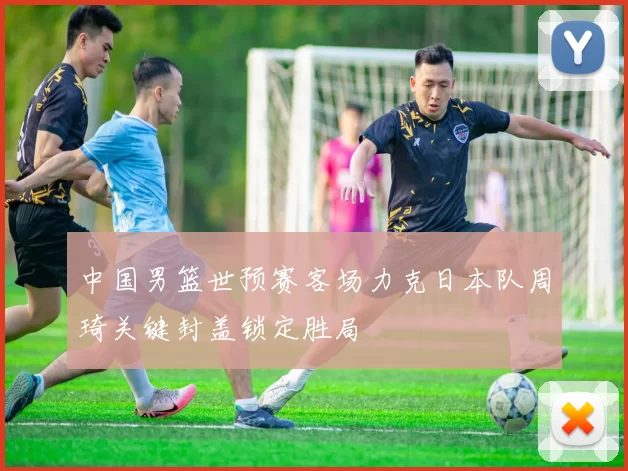 中国男篮世预赛客场力克日本队周琦关键封盖锁定胜局