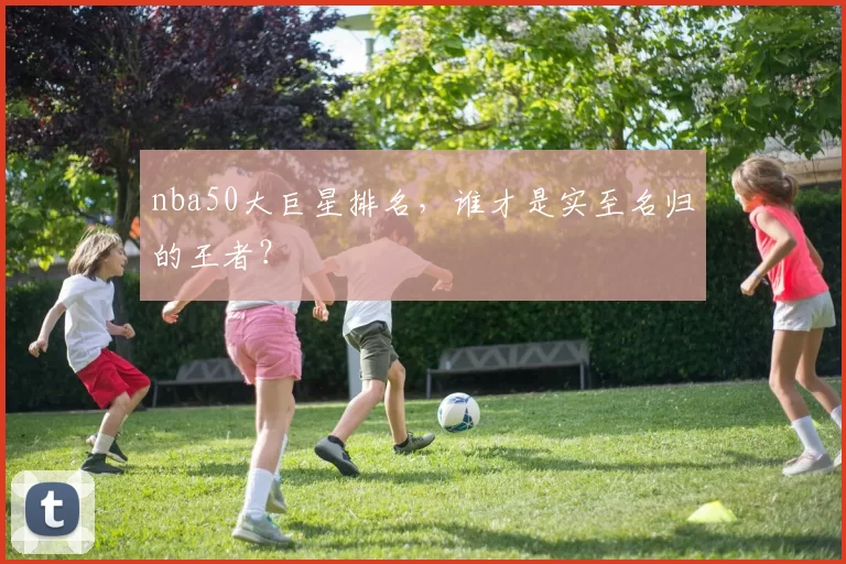 nba50大巨星排名，谁才是实至名归的王者？
