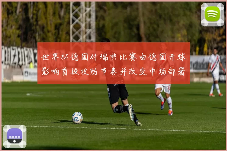 世界杯德国对瑞典比赛由德国开球影响首段攻防节奏并改变中场部署