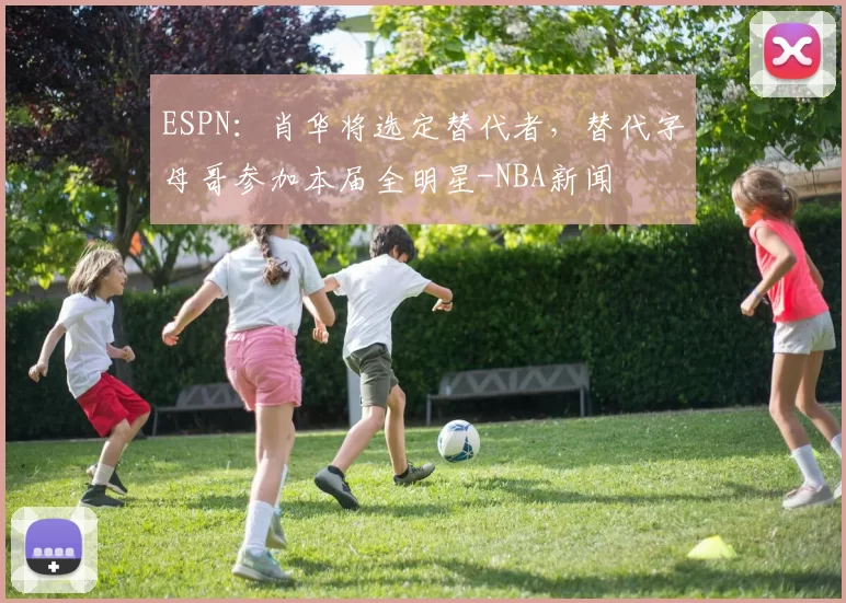 ESPN：肖华将选定替代者，替代字母哥参加本届全明星-NBA新闻