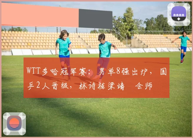 WTT多哈冠军赛：男单8强出炉，国乒2人晋级，林诗栋梁靖崑会师