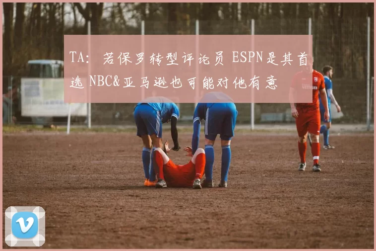 TA：若保罗转型评论员 ESPN是其首选 NBC&亚马逊也可能对他有意