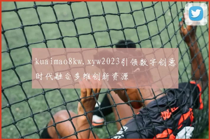 kuaimao8kw.xyw2023引领数字创意时代融合多维创新资源