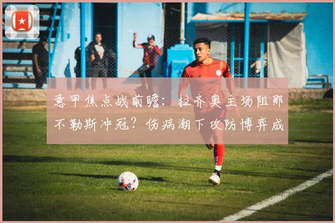 意甲焦点战前瞻：拉齐奥主场阻那不勒斯冲冠？伤病潮下攻防博弈成关键_核心_欧冠_罗马