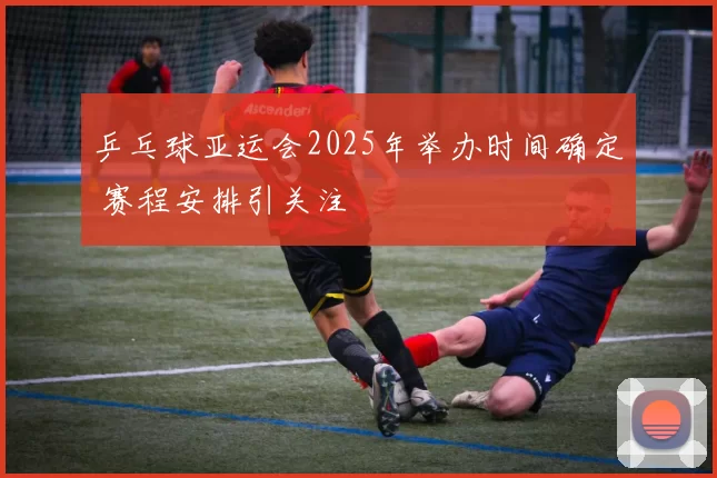 乒乓球亚运会2025年举办时间确定 赛程安排引关注