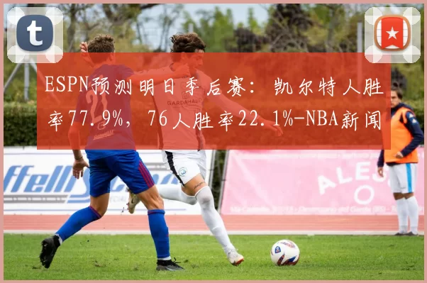 ESPN预测明日季后赛：凯尔特人胜率77.9%，76人胜率22.1%-NBA新闻