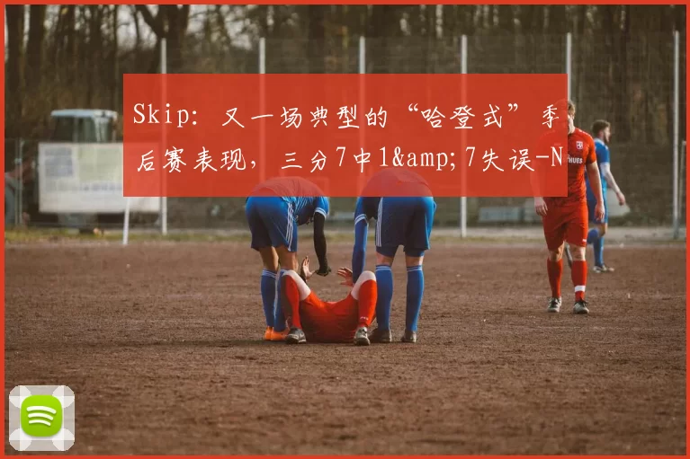 Skip：又一场典型的“哈登式”季后赛表现，三分7中1&7失误-NBA新闻