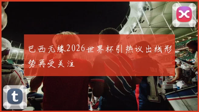 巴西无缘2026世界杯引热议出线形势再受关注