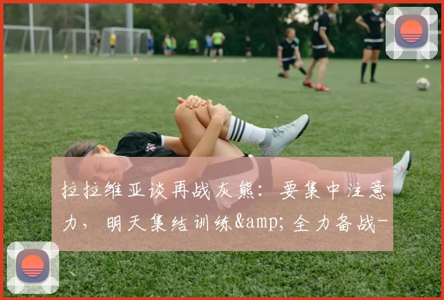 拉拉维亚谈再战灰熊：要集中注意力，明天集结训练&全力备战-NBA新闻