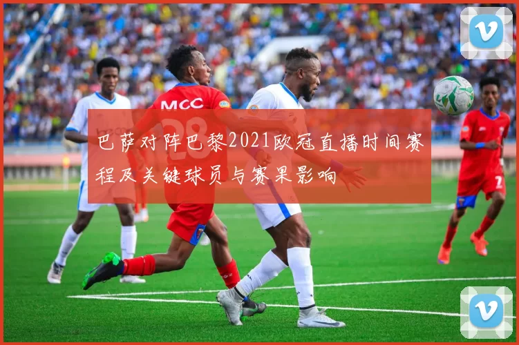 巴萨对阵巴黎2021欧冠直播时间赛程及关键球员与赛果影响