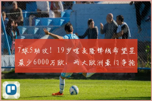 7球5助攻！19岁喀麦隆锋线希望星最少6000万欧，两大欧洲豪门争抢