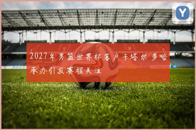 2027年男篮世界杯落户卡塔尔 多哈承办引发赛程关注