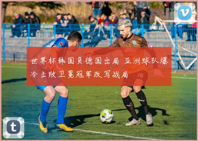世界杯韩国负德国出局 亚洲球队爆冷击败卫冕冠军改写战局