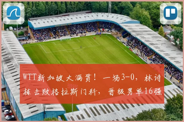 WTT新加坡大满贯！一场3-0，林诗栋击败格拉斯门科，晋级男单16强