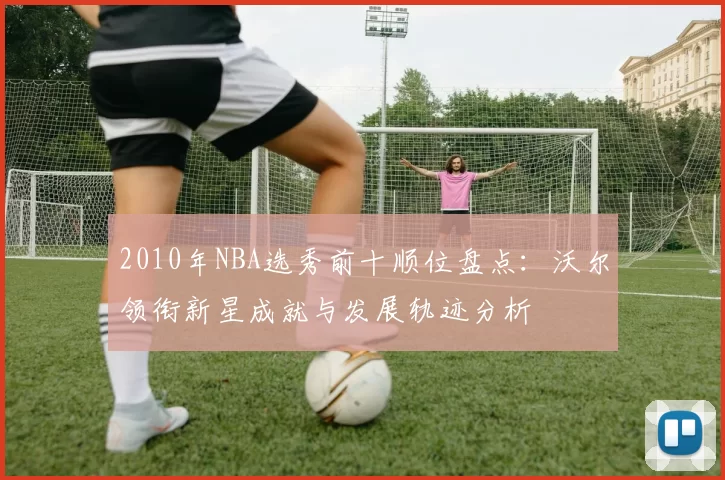 2010年NBA选秀前十顺位盘点：沃尔领衔新星成就与发展轨迹分析