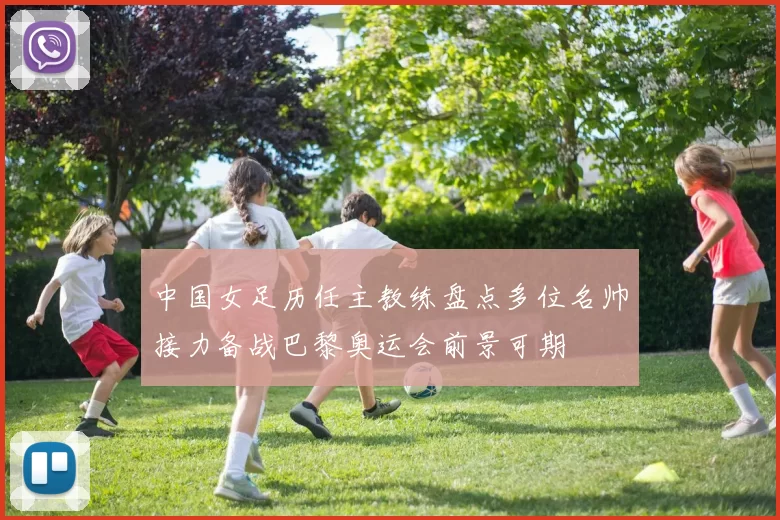 中国女足历任主教练盘点多位名帅接力备战巴黎奥运会前景可期