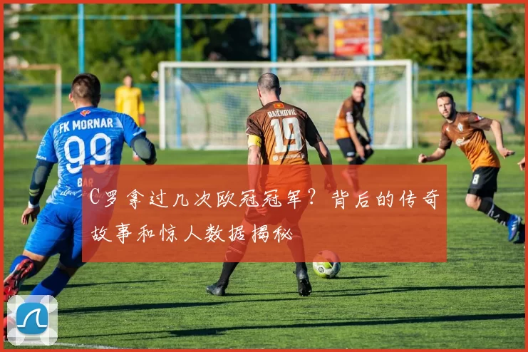 C罗拿过几次欧冠冠军？背后的传奇故事和惊人数据揭秘