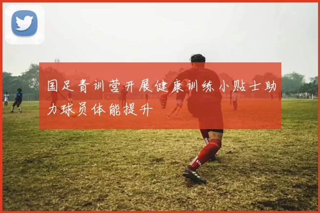 国足青训营开展健康训练小贴士助力球员体能提升