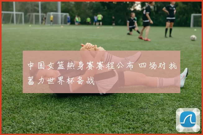 中国女篮热身赛赛程公布 四场对抗蓄力世界杯备战