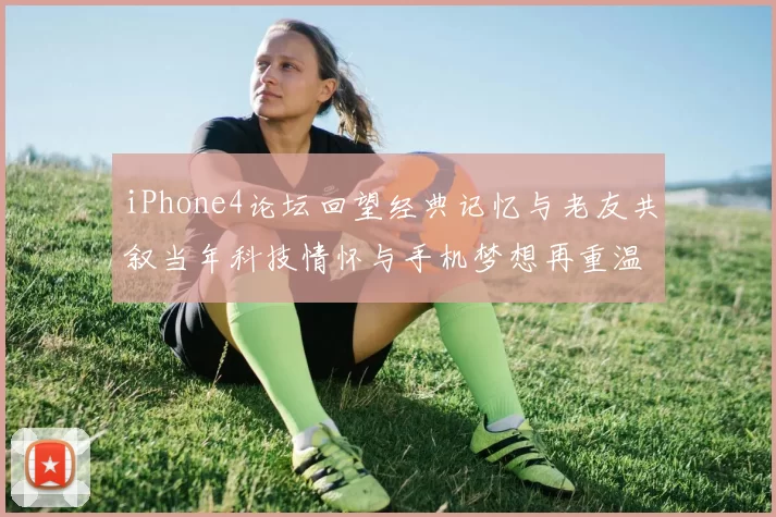 iPhone4论坛回望经典记忆与老友共叙当年科技情怀与手机梦想再重温旧事