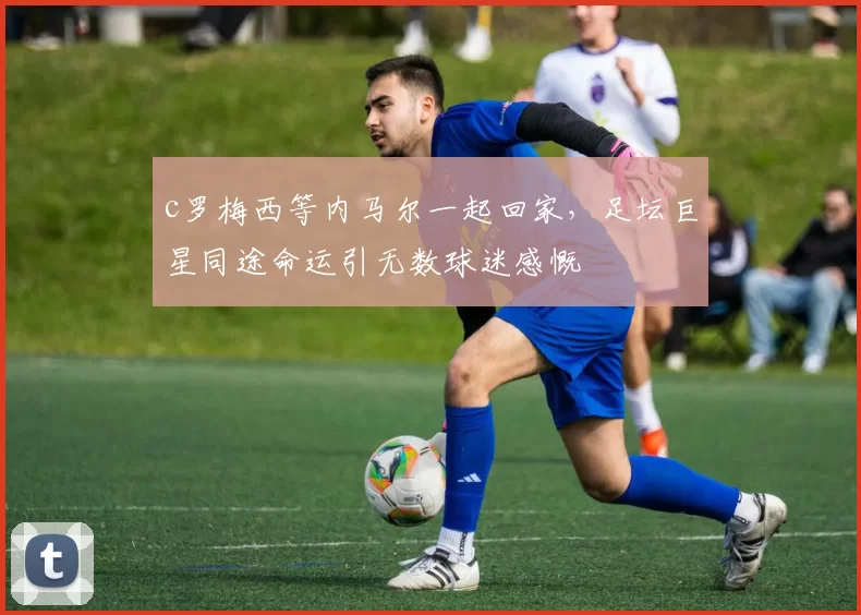 c罗梅西等内马尔一起回家，足坛巨星同途命运引无数球迷感慨