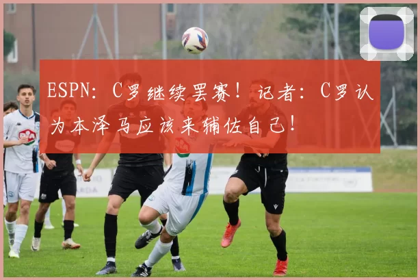 ESPN：C罗继续罢赛！记者：C罗认为本泽马应该来辅佐自己！