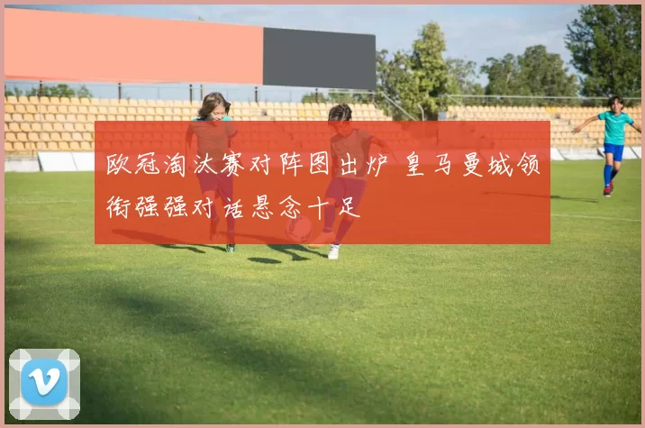 欧冠淘汰赛对阵图出炉 皇马曼城领衔强强对话悬念十足