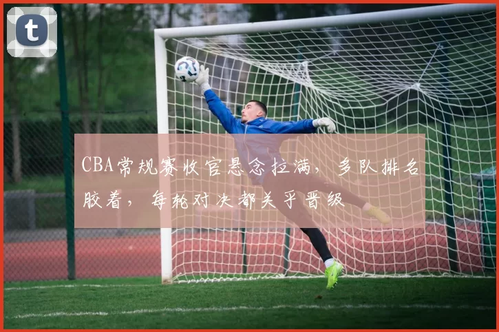 CBA常规赛收官悬念拉满，多队排名胶着，每轮对决都关乎晋级